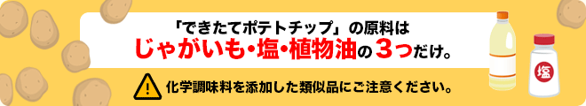 「できたてポテトチップ」の原料はじゃがいも・塩・植物油の３つだけ。化学調味料を添加した類似品にご注意ください。